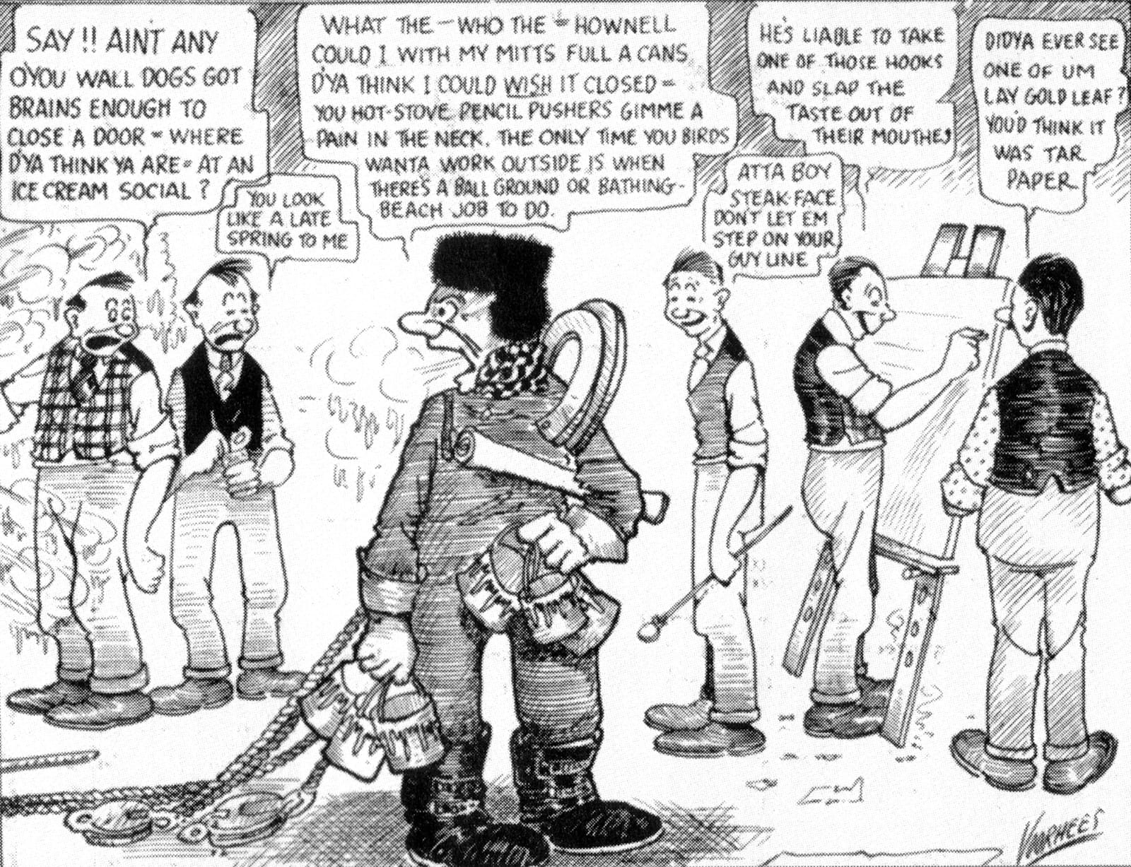 Sketch showing six men in a sign painting shop, five of which are smartly dressed while the other has outdoor clothing and various pieces of equipment for working on walls. They take it in turns to speak, starting with two of the sign painters saying "Say!! Aint any o'you wall dogs got brains enough to close a door = where d'ya thing ya are, at an ice cream social?" and "You look like a late spring to me". The Walldog replies with "What the — who the = hownell could I with my mitts full a cans. D'ya think I could *wish* it closed = You hot-stove pencil pushers gimme a pain in the neck. The only time you birds wanta work outside is when there's a ball ground or bathing-beach job to do." The regular sign painters continue with "Atta boy steak-face don't let em step on your guy line" and "He's liable to take one of those hooks and slap the taste out of their mouthes" and, finally, "Didya ever see one of um lay gold leaf? You'd think it was tar paper".