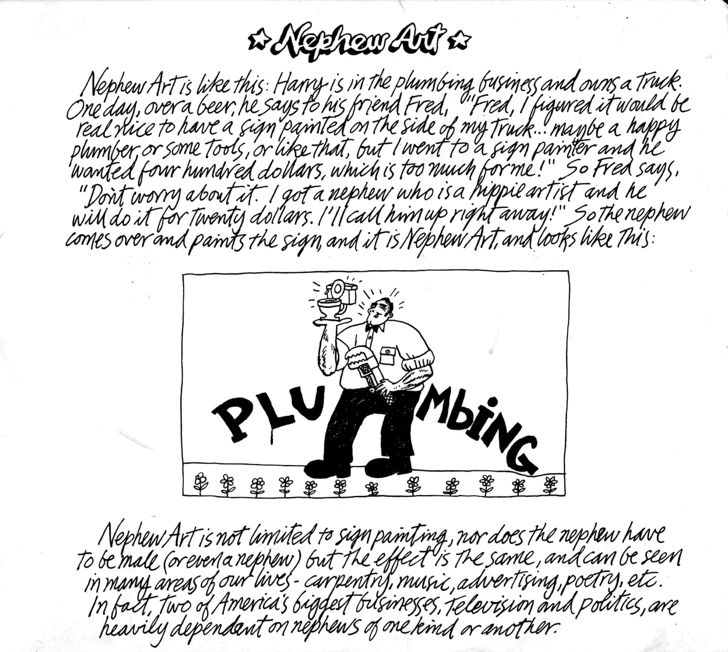 Sketch titled 'Nephew Art' with the following handwritten text: Nephew Art is like this: Harry is in the plumbing business and owns a truck. One day, over a beer, he says to his friend Fred, "Fred, I figured it would be real nice to have a sign painted on the side of my truck... maybe a happy plumber or some tools, or like that, but I went to a sign painter and he wanted four hundred dollars, which is too much for me!" So Fred says, "Don't worry about it. I got a nephew who is a hippie artist and he will do it for twenty dollars. I'll call him up right away!" So the nephew comes over and paints the sign, and it is Nephew Art, and looks like this: [There is an illustration of a badly done sign showing a plumber holding a toilet and a spanner with lettering that is a mixture of upper- and lower-case with dripping paint, and a line of hippie flowers along the bottom.] The text continues: Nephew Art is not limited to sign painting, nor does the nephew have to be male (or even a nephew) but the effect is the same, and can be seen in many areas of our lives—carpentry, music, advertising, poetry, etc. In fact, two of America's biggest businesses, television and politics, are heavily dependent on nephews of one kind or another.