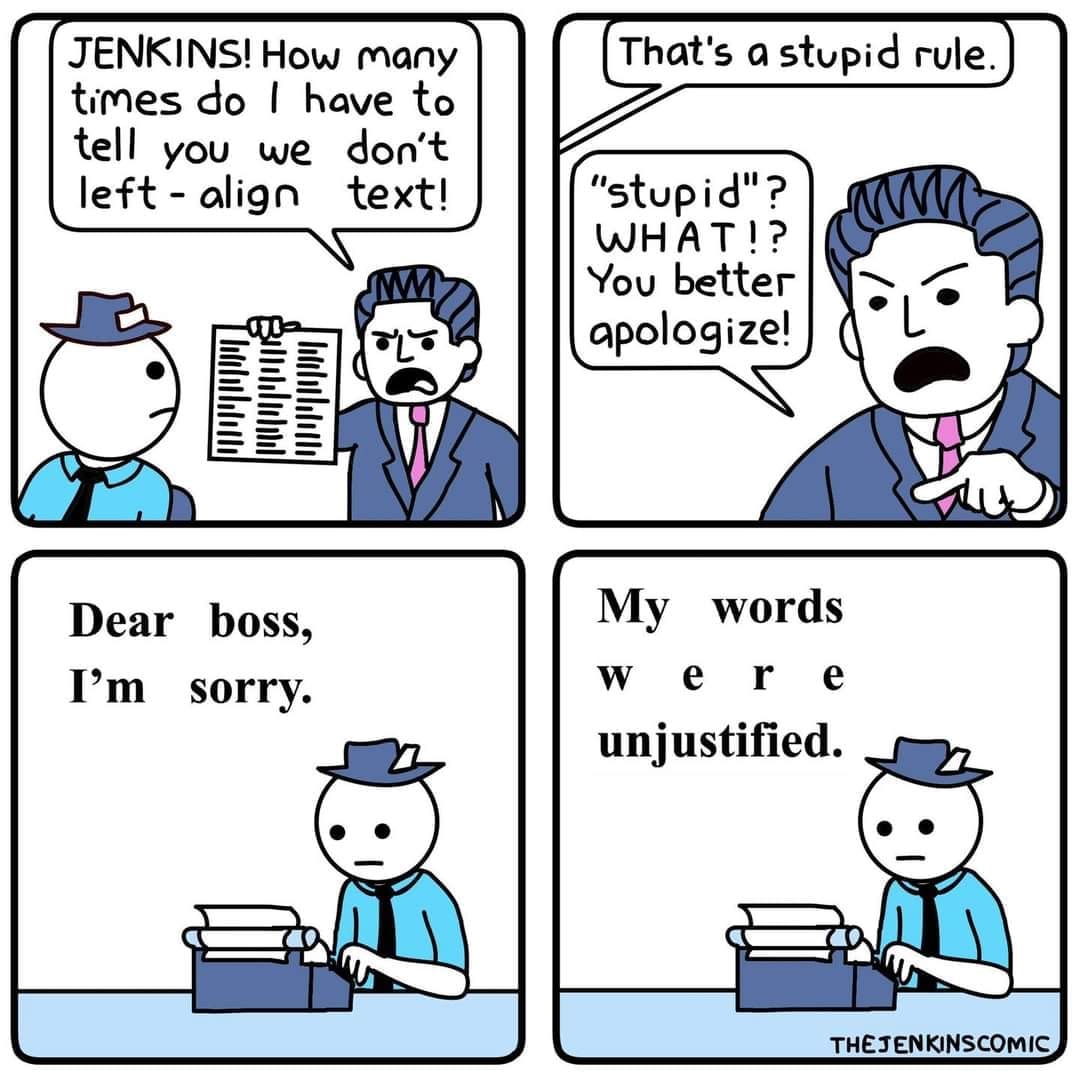 Four-panel strip. Panel 1: An angry man is holding up a piece of paper with text on it while shouting "JENKINS! How many times do I have to tell you we don't left-align text!". Panel 2: The other person replies "That's a stupid rule." to which the man exclaims, "'stupid'? WHAT!? You better apologize!". The last two panels then show the repentant man at a typewriter with words above showing what he's writing, which is "Dear boss, I'm sorry. My words were unjustified" in justified text.